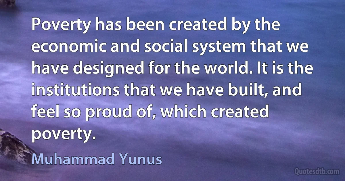 Poverty has been created by the economic and social system that we have designed for the world. It is the institutions that we have built, and feel so proud of, which created poverty. (Muhammad Yunus)