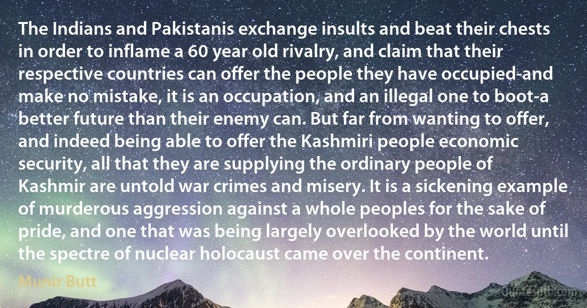 The Indians and Pakistanis exchange insults and beat their chests in order to inflame a 60 year old rivalry, and claim that their respective countries can offer the people they have occupied-and make no mistake, it is an occupation, and an illegal one to boot-a better future than their enemy can. But far from wanting to offer, and indeed being able to offer the Kashmiri people economic security, all that they are supplying the ordinary people of Kashmir are untold war crimes and misery. It is a sickening example of murderous aggression against a whole peoples for the sake of pride, and one that was being largely overlooked by the world until the spectre of nuclear holocaust came over the continent. (Munir Butt)