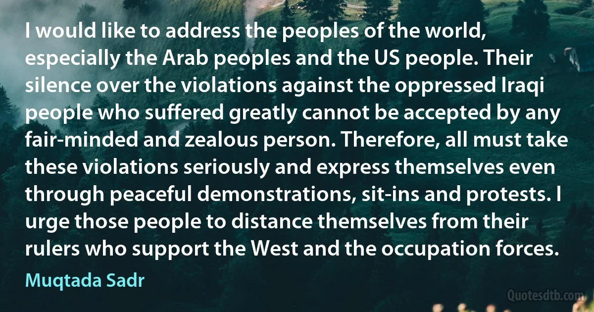 I would like to address the peoples of the world, especially the Arab peoples and the US people. Their silence over the violations against the oppressed Iraqi people who suffered greatly cannot be accepted by any fair-minded and zealous person. Therefore, all must take these violations seriously and express themselves even through peaceful demonstrations, sit-ins and protests. I urge those people to distance themselves from their rulers who support the West and the occupation forces. (Muqtada Sadr)