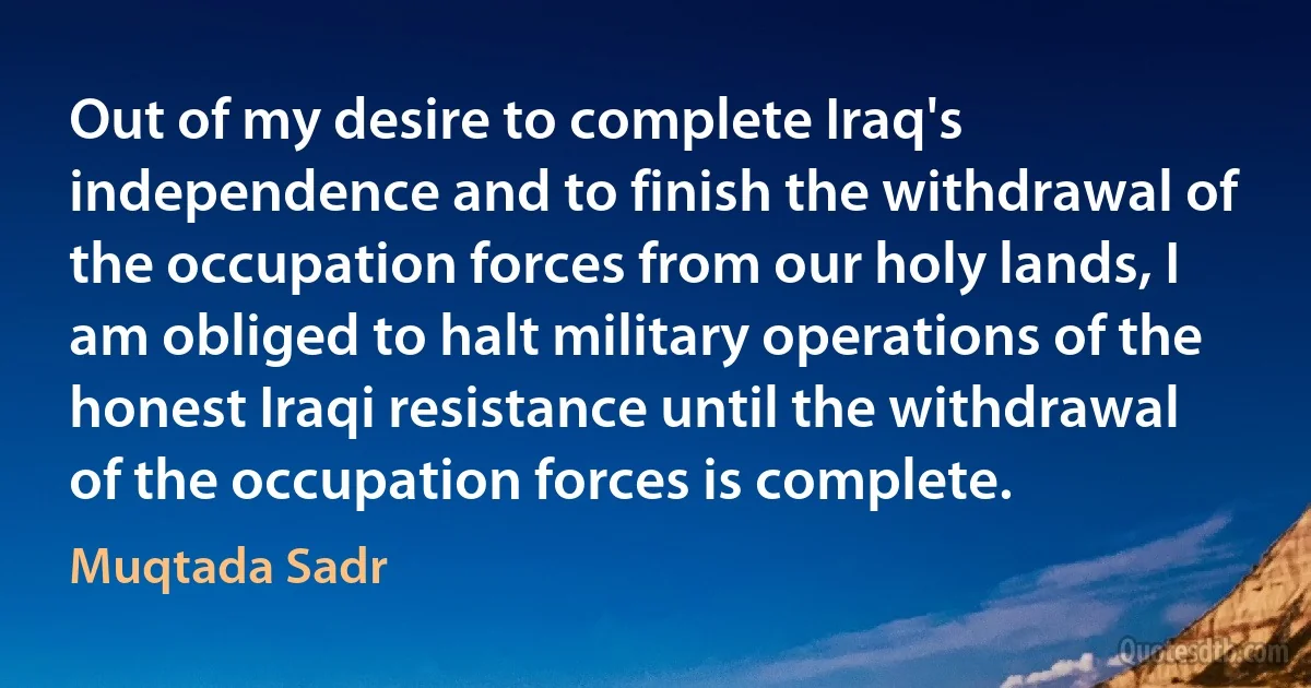 Out of my desire to complete Iraq's independence and to finish the withdrawal of the occupation forces from our holy lands, I am obliged to halt military operations of the honest Iraqi resistance until the withdrawal of the occupation forces is complete. (Muqtada Sadr)