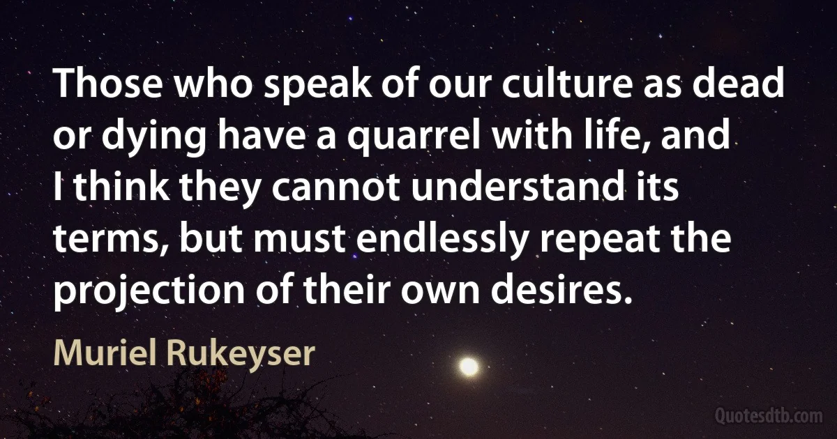 Those who speak of our culture as dead or dying have a quarrel with life, and I think they cannot understand its terms, but must endlessly repeat the projection of their own desires. (Muriel Rukeyser)