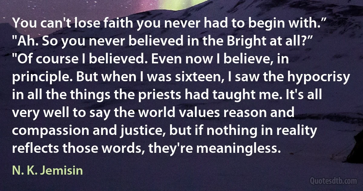 You can't lose faith you never had to begin with.”
"Ah. So you never believed in the Bright at all?”
"Of course I believed. Even now I believe, in principle. But when I was sixteen, I saw the hypocrisy in all the things the priests had taught me. It's all very well to say the world values reason and compassion and justice, but if nothing in reality reflects those words, they're meaningless. (N. K. Jemisin)