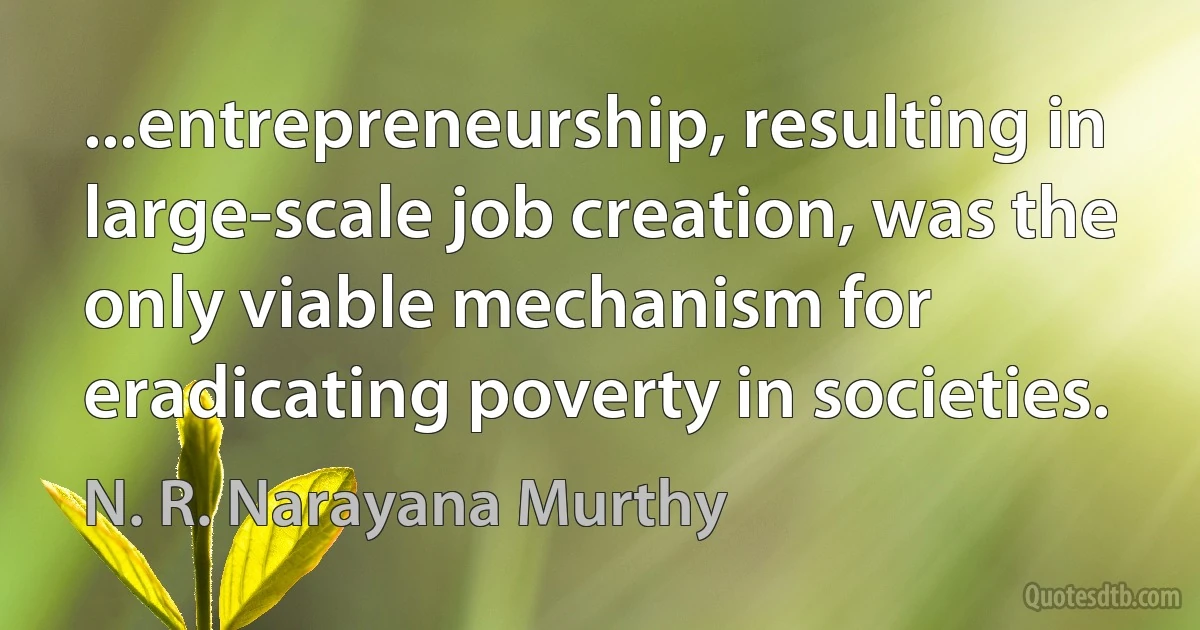 ...entrepreneurship, resulting in large-scale job creation, was the only viable mechanism for eradicating poverty in societies. (N. R. Narayana Murthy)