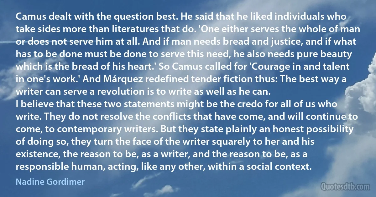 Camus dealt with the question best. He said that he liked individuals who take sides more than literatures that do. 'One either serves the whole of man or does not serve him at all. And if man needs bread and justice, and if what has to be done must be done to serve this need, he also needs pure beauty which is the bread of his heart.' So Camus called for 'Courage in and talent in one's work.' And Márquez redefined tender fiction thus: The best way a writer can serve a revolution is to write as well as he can.
I believe that these two statements might be the credo for all of us who write. They do not resolve the conflicts that have come, and will continue to come, to contemporary writers. But they state plainly an honest possibility of doing so, they turn the face of the writer squarely to her and his existence, the reason to be, as a writer, and the reason to be, as a responsible human, acting, like any other, within a social context. (Nadine Gordimer)