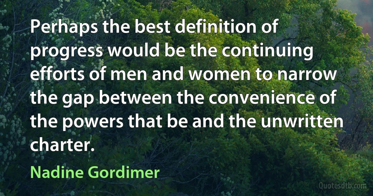 Perhaps the best definition of progress would be the continuing efforts of men and women to narrow the gap between the convenience of the powers that be and the unwritten charter. (Nadine Gordimer)