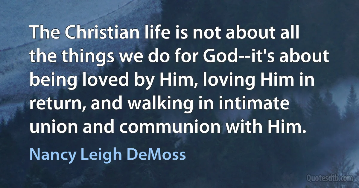 The Christian life is not about all the things we do for God--it's about being loved by Him, loving Him in return, and walking in intimate union and communion with Him. (Nancy Leigh DeMoss)