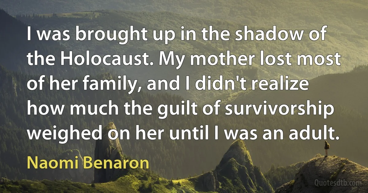 I was brought up in the shadow of the Holocaust. My mother lost most of her family, and I didn't realize how much the guilt of survivorship weighed on her until I was an adult. (Naomi Benaron)