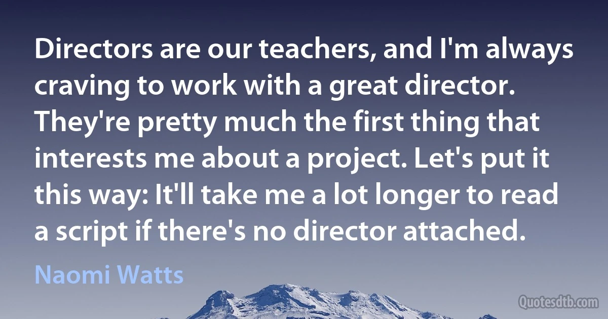 Directors are our teachers, and I'm always craving to work with a great director. They're pretty much the first thing that interests me about a project. Let's put it this way: It'll take me a lot longer to read a script if there's no director attached. (Naomi Watts)