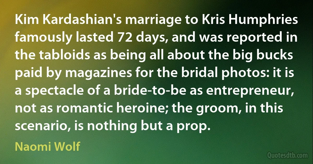 Kim Kardashian's marriage to Kris Humphries famously lasted 72 days, and was reported in the tabloids as being all about the big bucks paid by magazines for the bridal photos: it is a spectacle of a bride-to-be as entrepreneur, not as romantic heroine; the groom, in this scenario, is nothing but a prop. (Naomi Wolf)