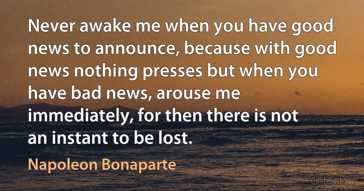 Never awake me when you have good news to announce, because with good news nothing presses but when you have bad news, arouse me immediately, for then there is not an instant to be lost. (Napoleon Bonaparte)