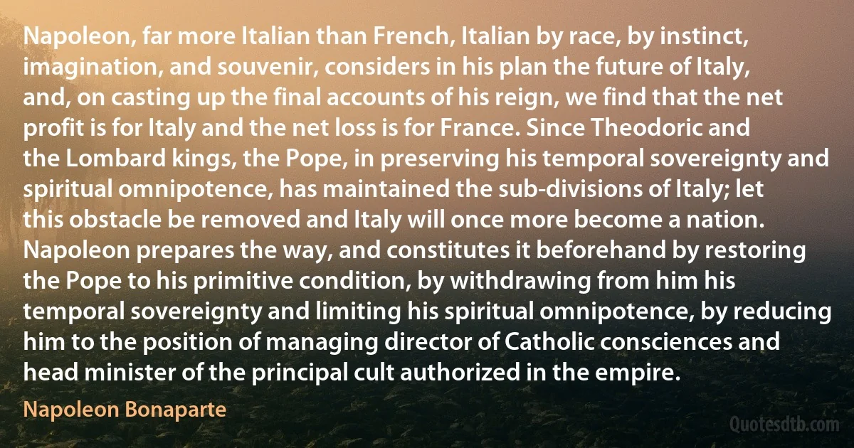 Napoleon, far more Italian than French, Italian by race, by instinct, imagination, and souvenir, considers in his plan the future of Italy, and, on casting up the final accounts of his reign, we find that the net profit is for Italy and the net loss is for France. Since Theodoric and the Lombard kings, the Pope, in preserving his temporal sovereignty and spiritual omnipotence, has maintained the sub-divisions of Italy; let this obstacle be removed and Italy will once more become a nation. Napoleon prepares the way, and constitutes it beforehand by restoring the Pope to his primitive condition, by withdrawing from him his temporal sovereignty and limiting his spiritual omnipotence, by reducing him to the position of managing director of Catholic consciences and head minister of the principal cult authorized in the empire. (Napoleon Bonaparte)