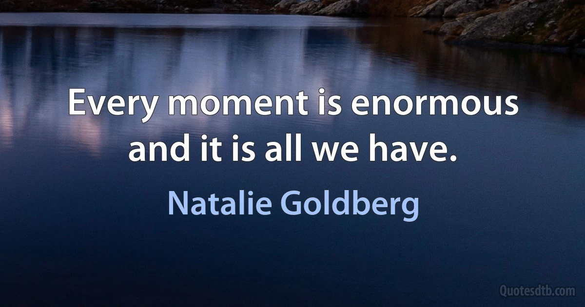 Every moment is enormous and it is all we have. (Natalie Goldberg)