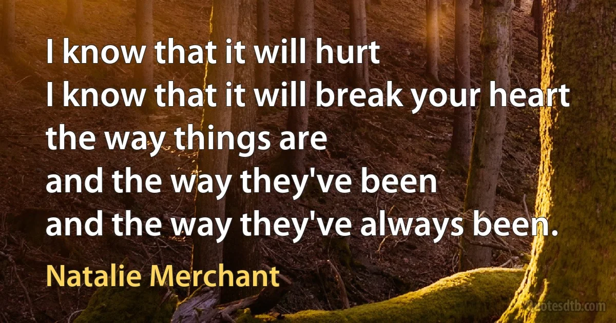 I know that it will hurt
I know that it will break your heart
the way things are
and the way they've been
and the way they've always been. (Natalie Merchant)