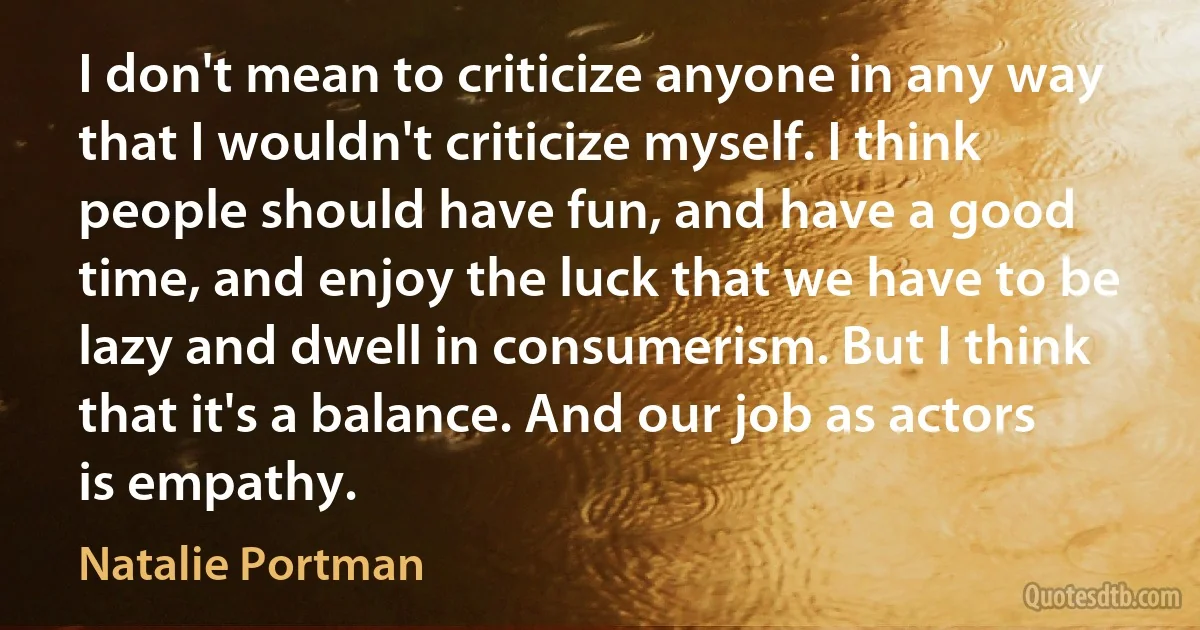 I don't mean to criticize anyone in any way that I wouldn't criticize myself. I think people should have fun, and have a good time, and enjoy the luck that we have to be lazy and dwell in consumerism. But I think that it's a balance. And our job as actors is empathy. (Natalie Portman)