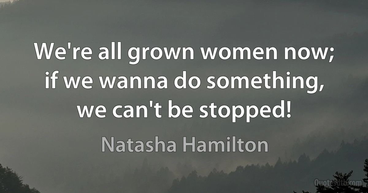 We're all grown women now; if we wanna do something, we can't be stopped! (Natasha Hamilton)