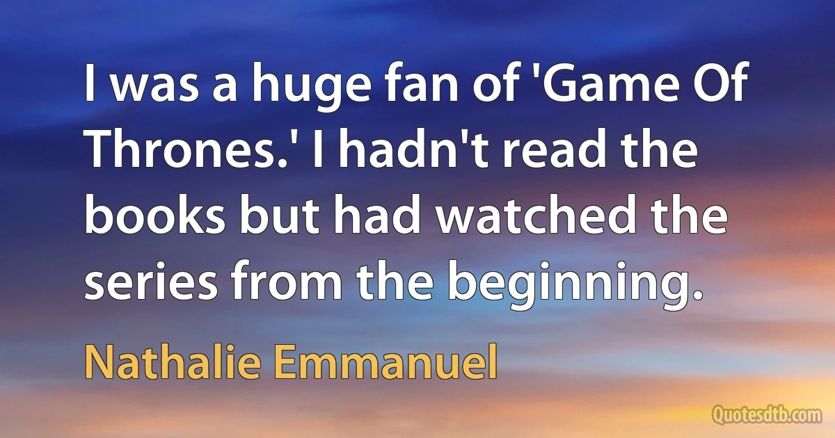 I was a huge fan of 'Game Of Thrones.' I hadn't read the books but had watched the series from the beginning. (Nathalie Emmanuel)