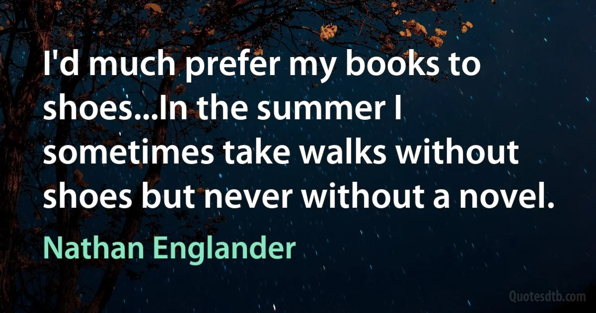 I'd much prefer my books to shoes...In the summer I sometimes take walks without shoes but never without a novel. (Nathan Englander)