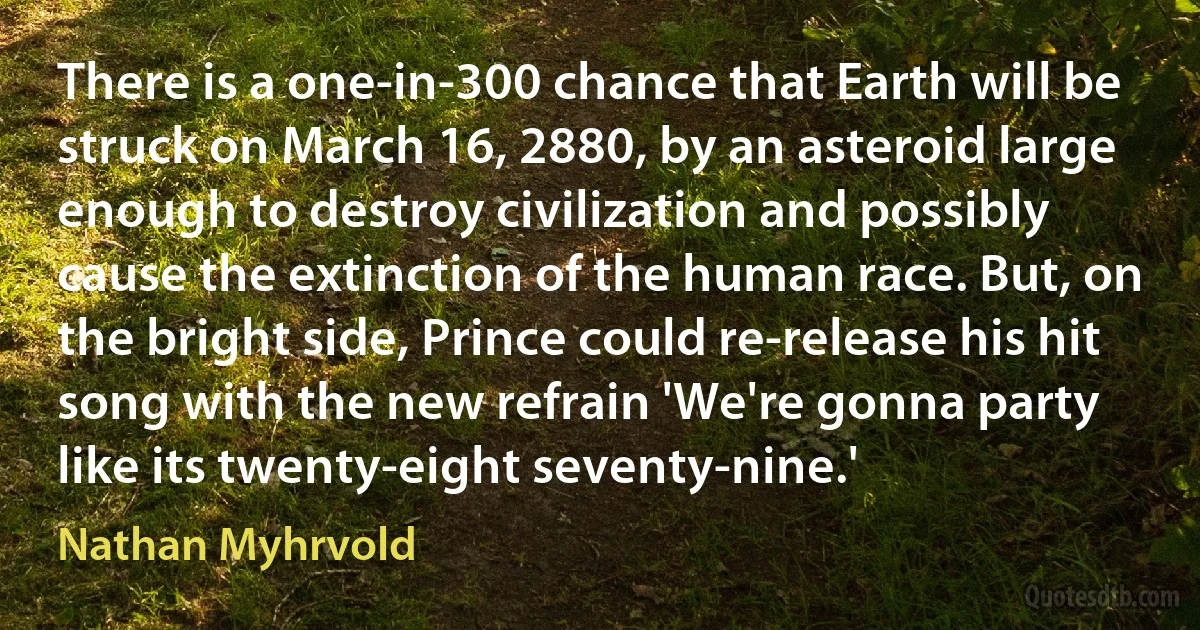 There is a one-in-300 chance that Earth will be struck on March 16, 2880, by an asteroid large enough to destroy civilization and possibly cause the extinction of the human race. But, on the bright side, Prince could re-release his hit song with the new refrain 'We're gonna party like its twenty-eight seventy-nine.' (Nathan Myhrvold)