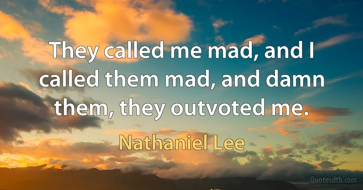 They called me mad, and I called them mad, and damn them, they outvoted me. (Nathaniel Lee)