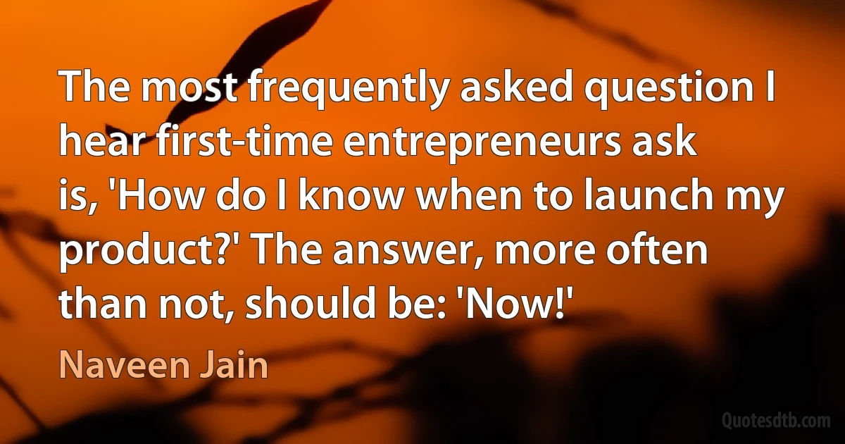 The most frequently asked question I hear first-time entrepreneurs ask is, 'How do I know when to launch my product?' The answer, more often than not, should be: 'Now!' (Naveen Jain)