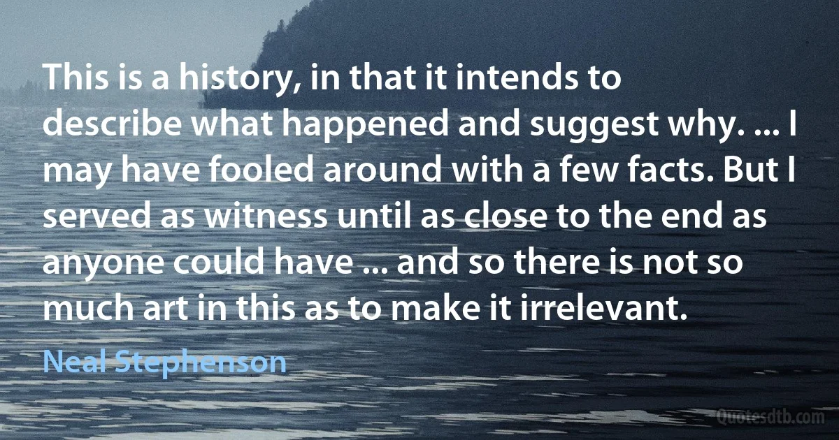 This is a history, in that it intends to describe what happened and suggest why. ... I may have fooled around with a few facts. But I served as witness until as close to the end as anyone could have ... and so there is not so much art in this as to make it irrelevant. (Neal Stephenson)