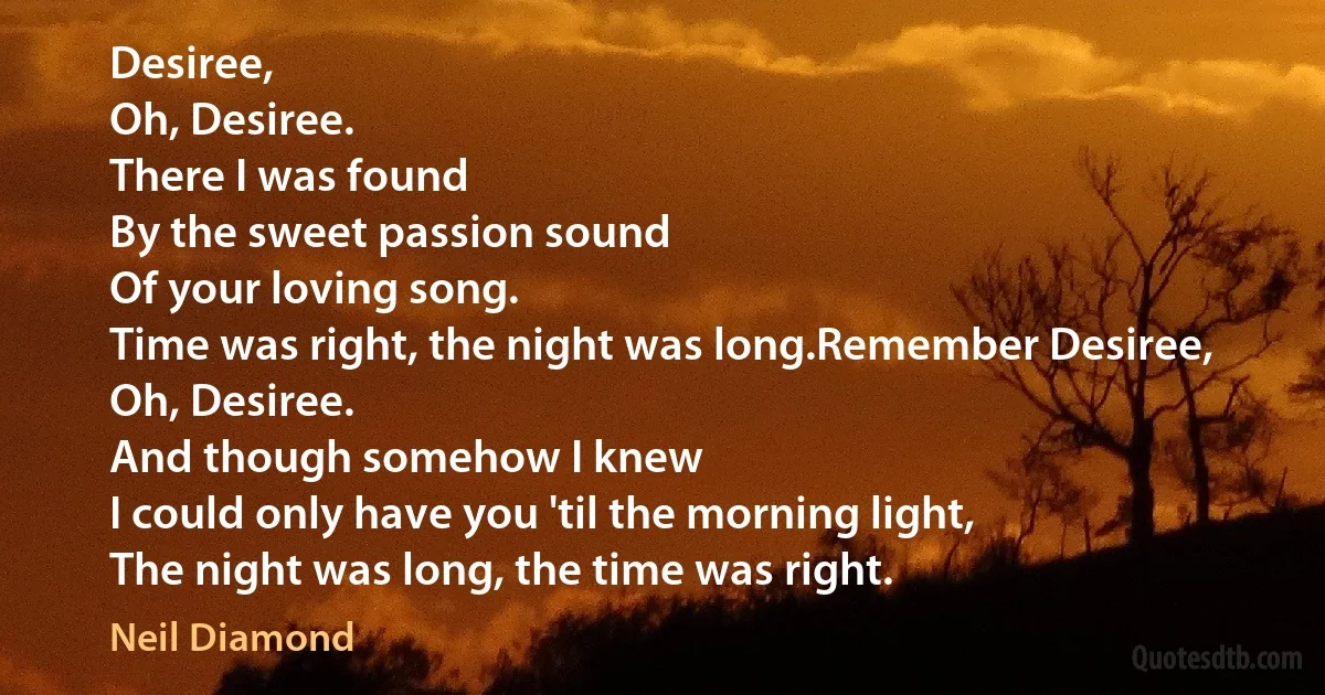 Desiree,
Oh, Desiree.
There I was found
By the sweet passion sound
Of your loving song.
Time was right, the night was long.Remember Desiree,
Oh, Desiree.
And though somehow I knew
I could only have you 'til the morning light,
The night was long, the time was right. (Neil Diamond)