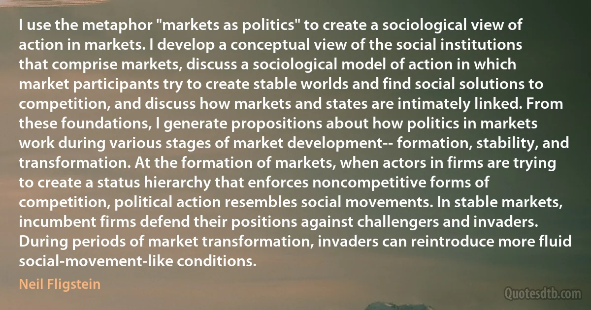 I use the metaphor "markets as politics" to create a sociological view of action in markets. I develop a conceptual view of the social institutions that comprise markets, discuss a sociological model of action in which market participants try to create stable worlds and find social solutions to competition, and discuss how markets and states are intimately linked. From these foundations, I generate propositions about how politics in markets work during various stages of market development-- formation, stability, and transformation. At the formation of markets, when actors in firms are trying to create a status hierarchy that enforces noncompetitive forms of competition, political action resembles social movements. In stable markets, incumbent firms defend their positions against challengers and invaders. During periods of market transformation, invaders can reintroduce more fluid social-movement-like conditions. (Neil Fligstein)