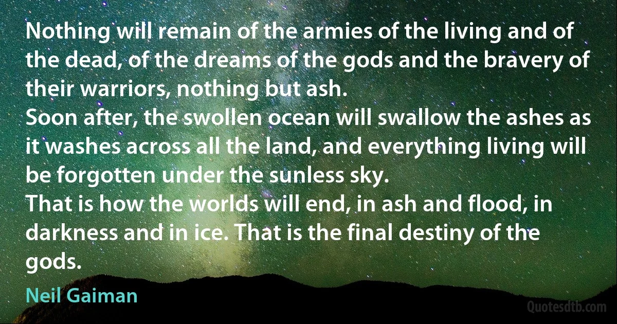 Nothing will remain of the armies of the living and of the dead, of the dreams of the gods and the bravery of their warriors, nothing but ash.
Soon after, the swollen ocean will swallow the ashes as it washes across all the land, and everything living will be forgotten under the sunless sky.
That is how the worlds will end, in ash and flood, in darkness and in ice. That is the final destiny of the gods. (Neil Gaiman)