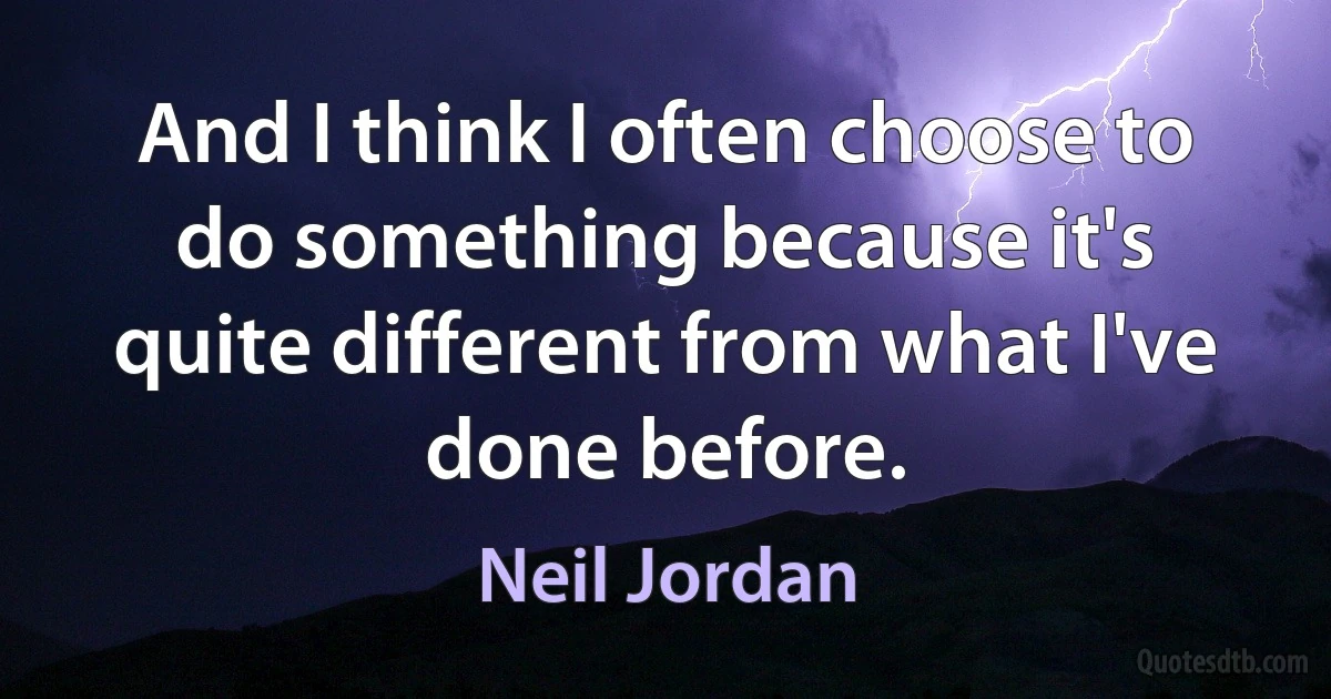 And I think I often choose to do something because it's quite different from what I've done before. (Neil Jordan)