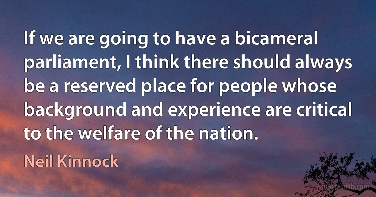 If we are going to have a bicameral parliament, I think there should always be a reserved place for people whose background and experience are critical to the welfare of the nation. (Neil Kinnock)