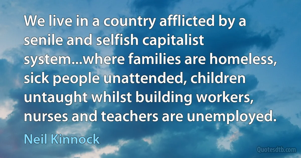 We live in a country afflicted by a senile and selfish capitalist system...where families are homeless, sick people unattended, children untaught whilst building workers, nurses and teachers are unemployed. (Neil Kinnock)