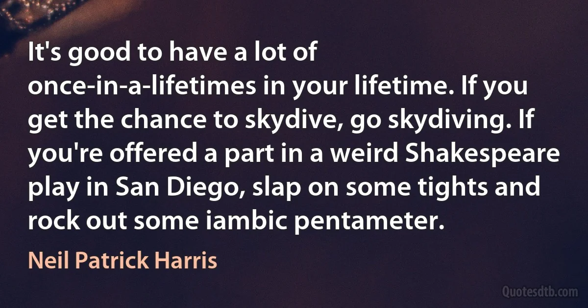 It's good to have a lot of once-in-a-lifetimes in your lifetime. If you get the chance to skydive, go skydiving. If you're offered a part in a weird Shakespeare play in San Diego, slap on some tights and rock out some iambic pentameter. (Neil Patrick Harris)