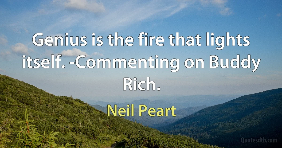 Genius is the fire that lights itself. -Commenting on Buddy Rich. (Neil Peart)