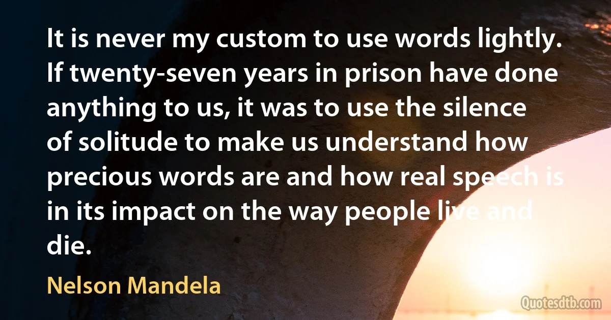 It is never my custom to use words lightly. If twenty-seven years in prison have done anything to us, it was to use the silence of solitude to make us understand how precious words are and how real speech is in its impact on the way people live and die. (Nelson Mandela)