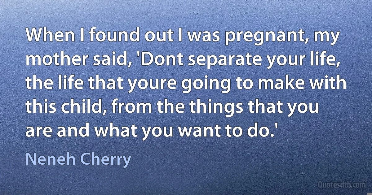 When I found out I was pregnant, my mother said, 'Dont separate your life, the life that youre going to make with this child, from the things that you are and what you want to do.' (Neneh Cherry)