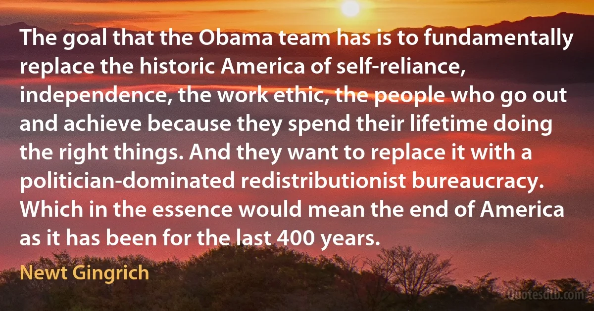 The goal that the Obama team has is to fundamentally replace the historic America of self-reliance, independence, the work ethic, the people who go out and achieve because they spend their lifetime doing the right things. And they want to replace it with a politician-dominated redistributionist bureaucracy. Which in the essence would mean the end of America as it has been for the last 400 years. (Newt Gingrich)