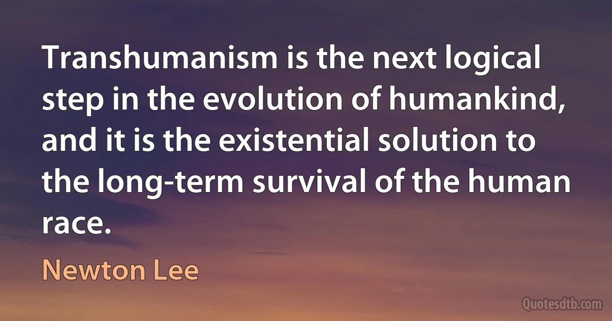 Transhumanism is the next logical step in the evolution of humankind, and it is the existential solution to the long-term survival of the human race. (Newton Lee)