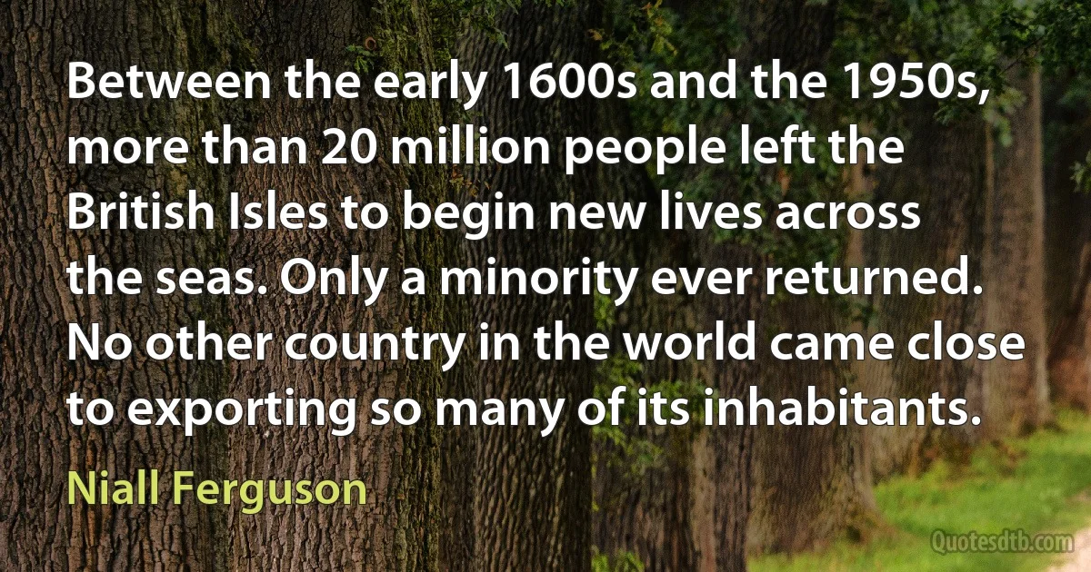 Between the early 1600s and the 1950s, more than 20 million people left the British Isles to begin new lives across the seas. Only a minority ever returned. No other country in the world came close to exporting so many of its inhabitants. (Niall Ferguson)