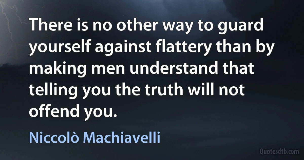 There is no other way to guard yourself against flattery than by making men understand that telling you the truth will not offend you. (Niccolò Machiavelli)