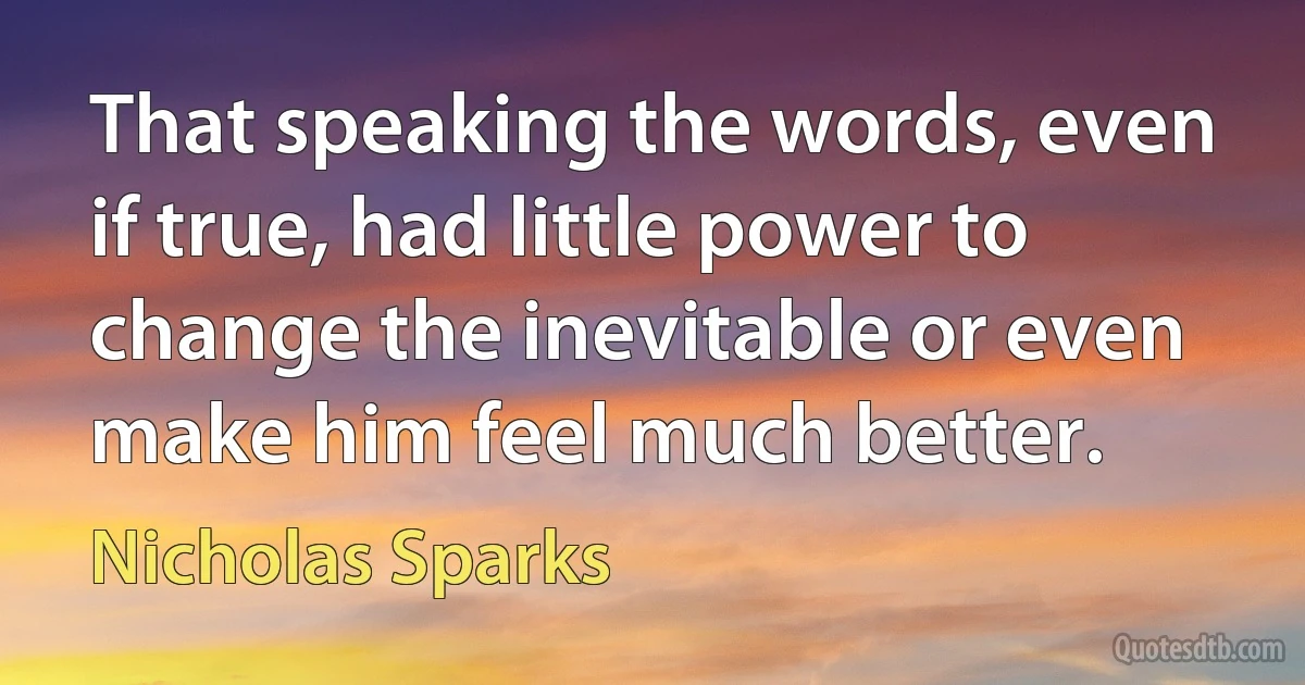 That speaking the words, even if true, had little power to change the inevitable or even make him feel much better. (Nicholas Sparks)