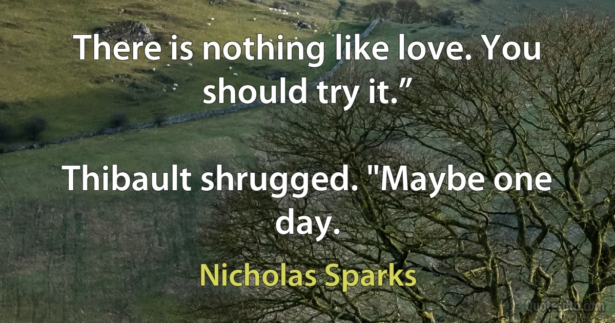 There is nothing like love. You should try it.”

Thibault shrugged. "Maybe one day. (Nicholas Sparks)