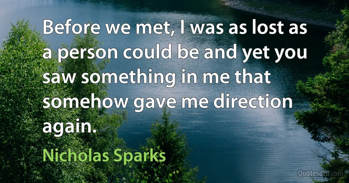 Before we met, I was as lost as a person could be and yet you saw something in me that somehow gave me direction again. (Nicholas Sparks)