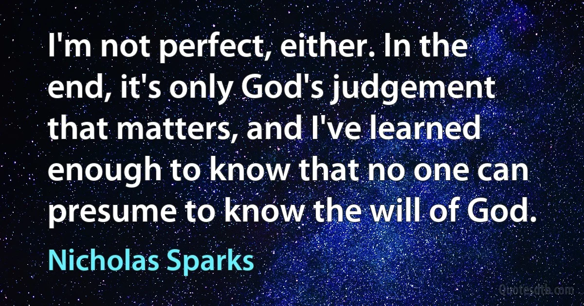 I'm not perfect, either. In the end, it's only God's judgement that matters, and I've learned enough to know that no one can presume to know the will of God. (Nicholas Sparks)