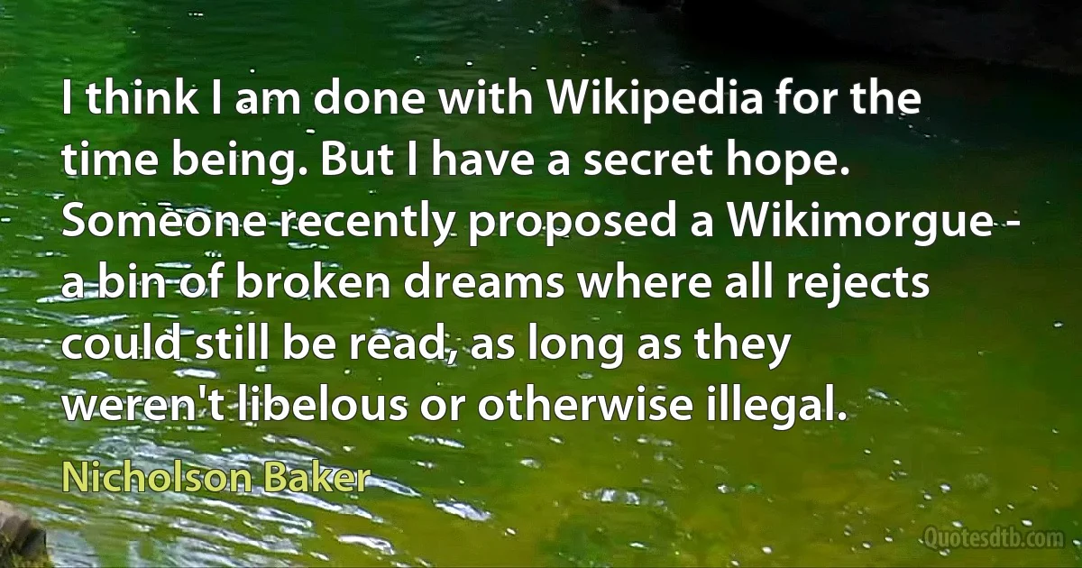 I think I am done with Wikipedia for the time being. But I have a secret hope. Someone recently proposed a Wikimorgue - a bin of broken dreams where all rejects could still be read, as long as they weren't libelous or otherwise illegal. (Nicholson Baker)