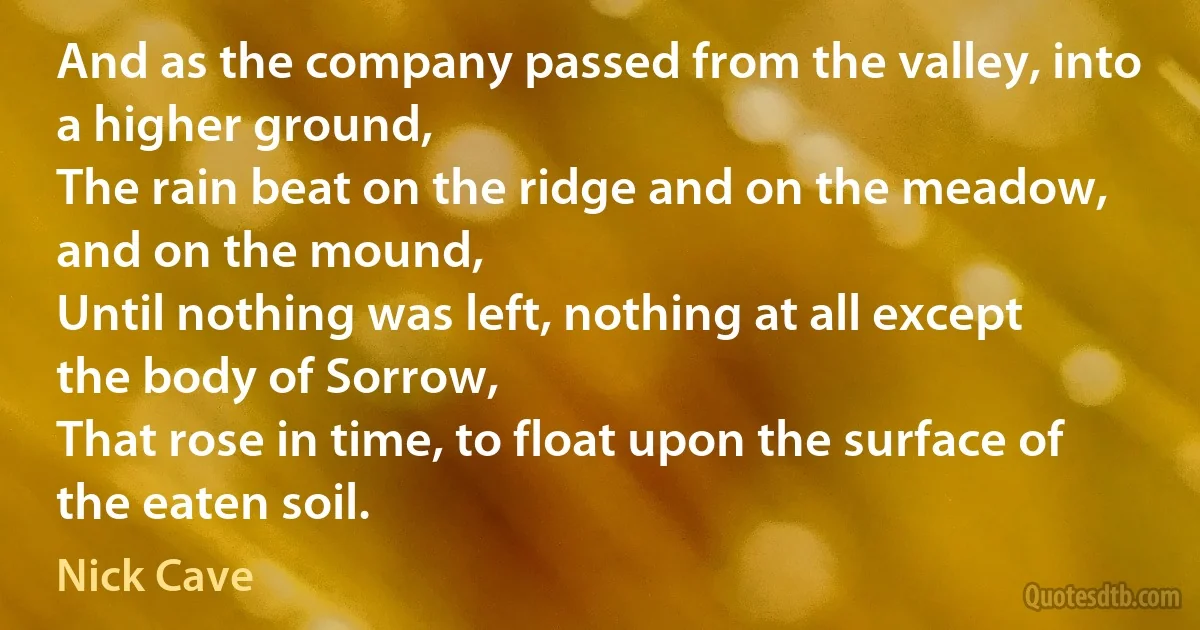 And as the company passed from the valley, into a higher ground,
The rain beat on the ridge and on the meadow, and on the mound,
Until nothing was left, nothing at all except the body of Sorrow,
That rose in time, to float upon the surface of the eaten soil. (Nick Cave)