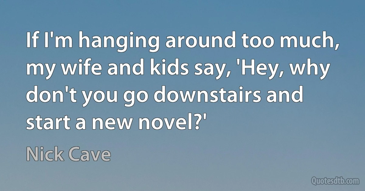 If I'm hanging around too much, my wife and kids say, 'Hey, why don't you go downstairs and start a new novel?' (Nick Cave)