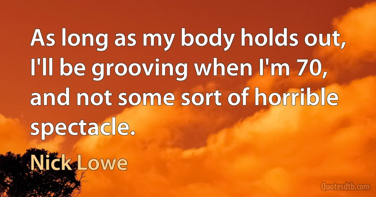 As long as my body holds out, I'll be grooving when I'm 70, and not some sort of horrible spectacle. (Nick Lowe)