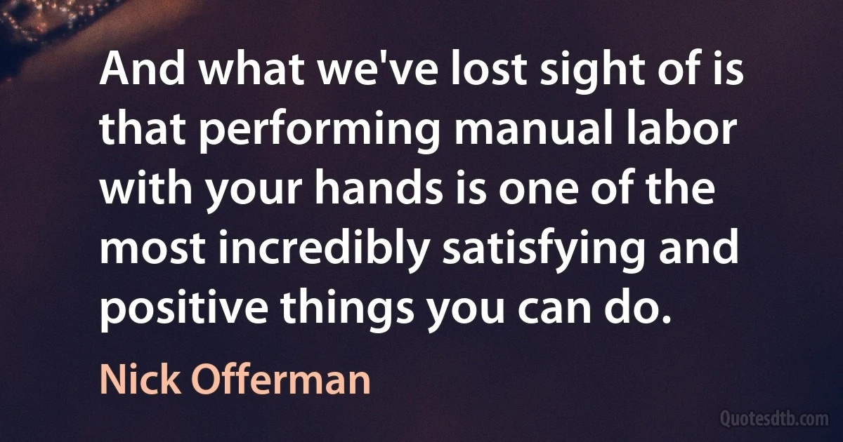 And what we've lost sight of is that performing manual labor with your hands is one of the most incredibly satisfying and positive things you can do. (Nick Offerman)