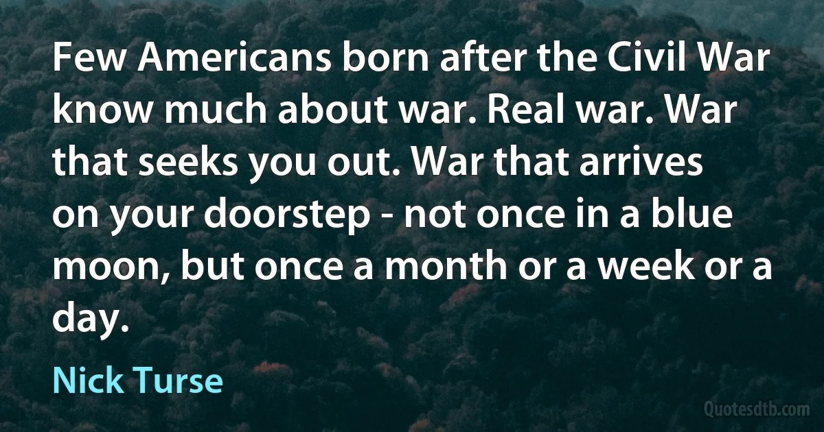 Few Americans born after the Civil War know much about war. Real war. War that seeks you out. War that arrives on your doorstep - not once in a blue moon, but once a month or a week or a day. (Nick Turse)