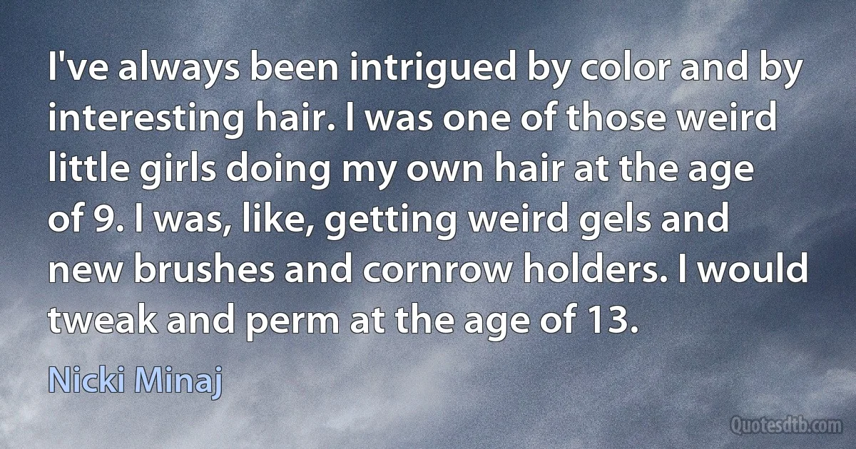 I've always been intrigued by color and by interesting hair. I was one of those weird little girls doing my own hair at the age of 9. I was, like, getting weird gels and new brushes and cornrow holders. I would tweak and perm at the age of 13. (Nicki Minaj)